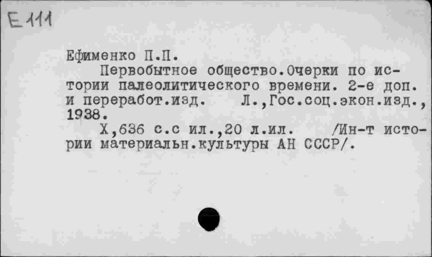 ﻿LM
Ефименко П.П.
Первобытное общество.Очерки по истории палеолитического времени. 2-е доп. и переработ.изд. Л..Гос.соц.экон.изд., 1938.
Х,бЗб с.с ил.,20 л.ил. /Ин-т истории материальн.культуры АН СССР/.